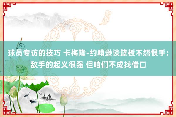 球员专访的技巧 卡梅隆-约翰逊谈篮板不怨恨手：敌手的起义很强 但咱们不成找借口