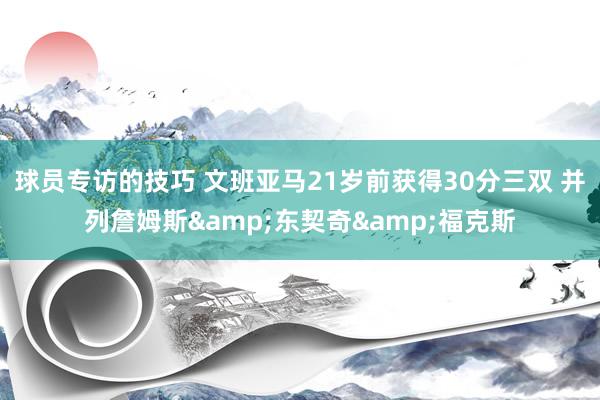 球员专访的技巧 文班亚马21岁前获得30分三双 并列詹姆斯&东契奇&福克斯