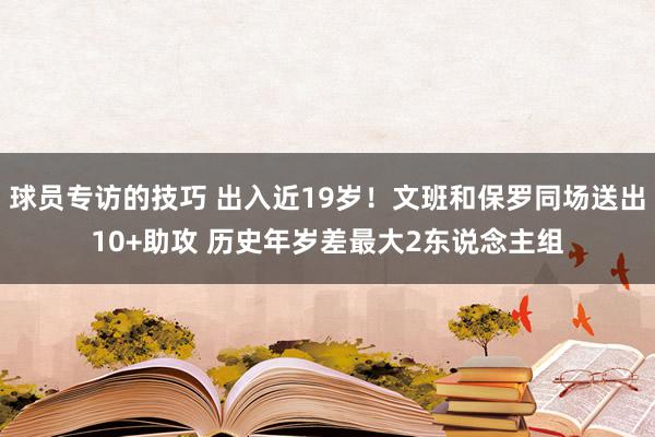 球员专访的技巧 出入近19岁！文班和保罗同场送出10+助攻 历史年岁差最大2东说念主组