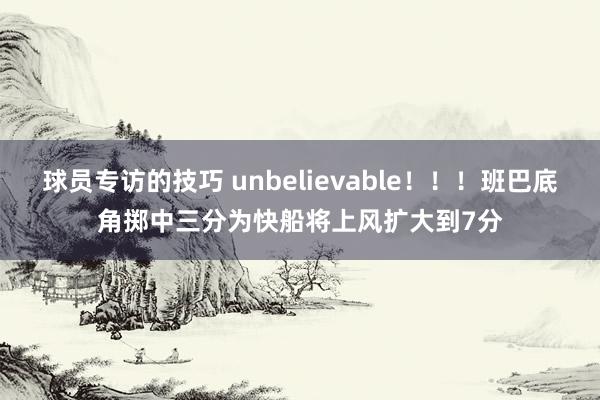 球员专访的技巧 unbelievable！！！班巴底角掷中三分为快船将上风扩大到7分