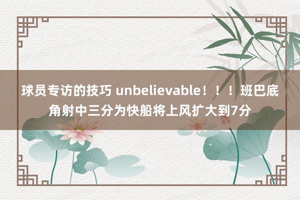 球员专访的技巧 unbelievable！！！班巴底角射中三分为快船将上风扩大到7分