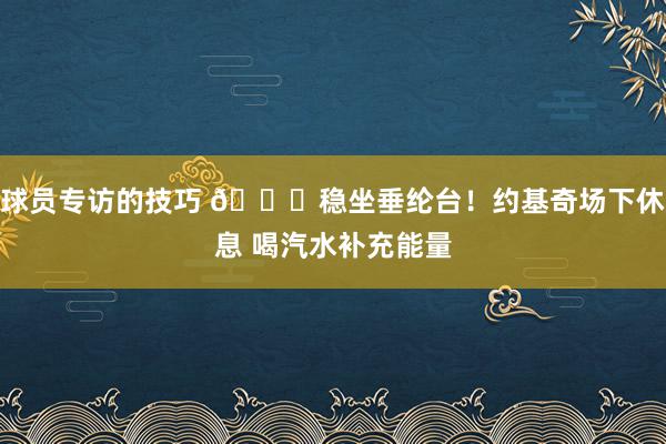 球员专访的技巧 😂稳坐垂纶台！约基奇场下休息 喝汽水补充能量