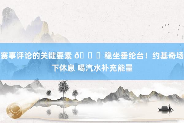 赛事评论的关键要素 😂稳坐垂纶台！约基奇场下休息 喝汽水补充能量