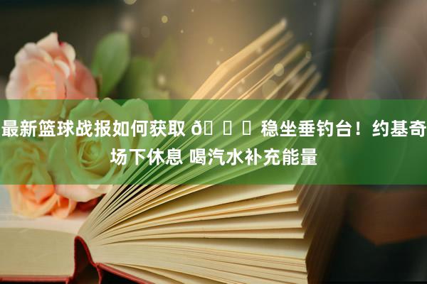 最新篮球战报如何获取 😂稳坐垂钓台！约基奇场下休息 喝汽水补充能量