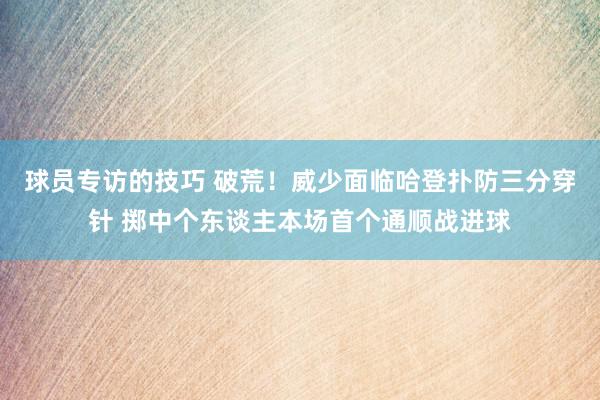 球员专访的技巧 破荒！威少面临哈登扑防三分穿针 掷中个东谈主本场首个通顺战进球