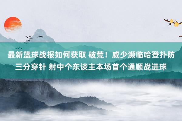 最新篮球战报如何获取 破荒！威少濒临哈登扑防三分穿针 射中个东谈主本场首个通顺战进球