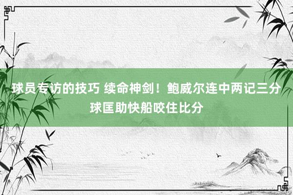 球员专访的技巧 续命神剑！鲍威尔连中两记三分球匡助快船咬住比分