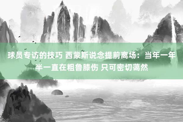 球员专访的技巧 西蒙斯说念提前离场：当年一年半一直在粗鲁膝伤 只可密切蔼然