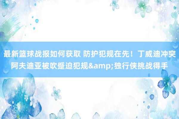 最新篮球战报如何获取 防护犯规在先！丁威迪冲突阿夫迪亚被吹蹙迫犯规&独行侠挑战得手