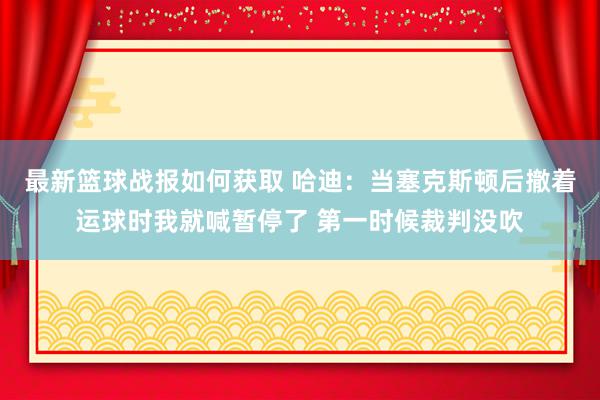 最新篮球战报如何获取 哈迪：当塞克斯顿后撤着运球时我就喊暂停了 第一时候裁判没吹