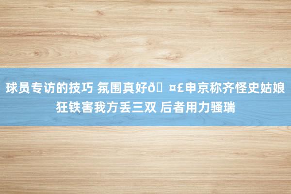 球员专访的技巧 氛围真好🤣申京称齐怪史姑娘狂铁害我方丢三双 后者用力骚瑞