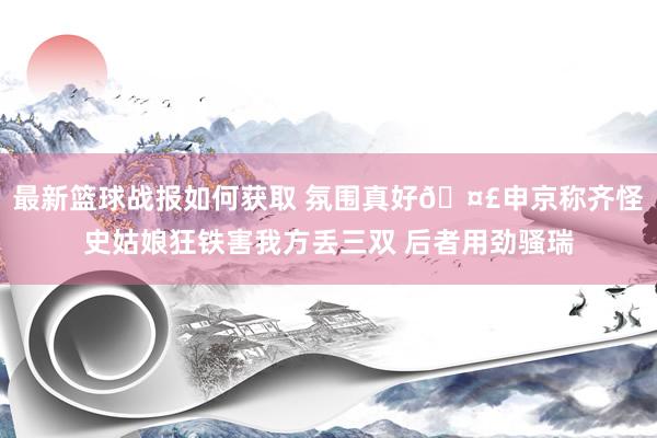 最新篮球战报如何获取 氛围真好🤣申京称齐怪史姑娘狂铁害我方丢三双 后者用劲骚瑞