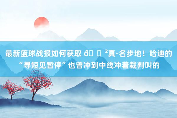 最新篮球战报如何获取 😲真·名步地！哈迪的“寻短见暂停”也曾冲到中线冲着裁判叫的