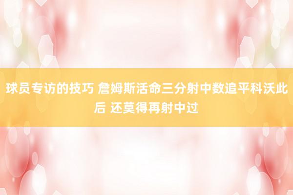 球员专访的技巧 詹姆斯活命三分射中数追平科沃此后 还莫得再射中过