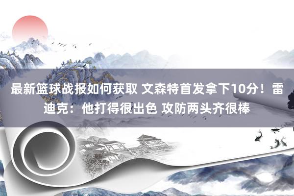 最新篮球战报如何获取 文森特首发拿下10分！雷迪克：他打得很出色 攻防两头齐很棒