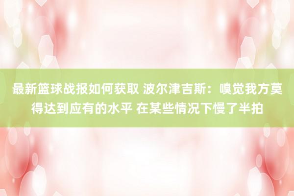 最新篮球战报如何获取 波尔津吉斯：嗅觉我方莫得达到应有的水平 在某些情况下慢了半拍