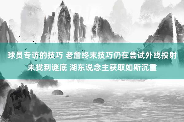 球员专访的技巧 老詹终末技巧仍在尝试外线投射未找到谜底 湖东说念主获取如斯沉重