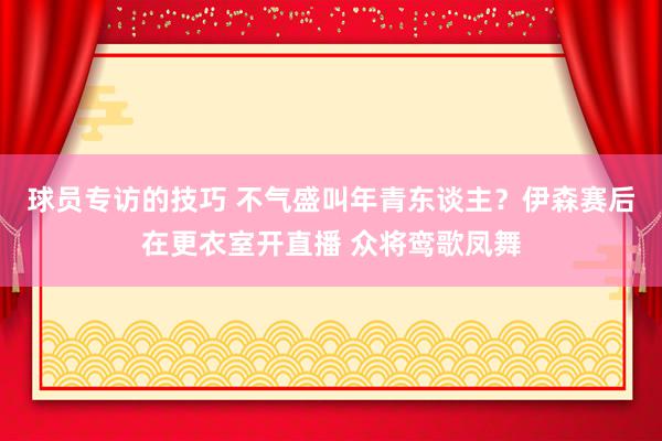 球员专访的技巧 不气盛叫年青东谈主？伊森赛后在更衣室开直播 众将鸾歌凤舞