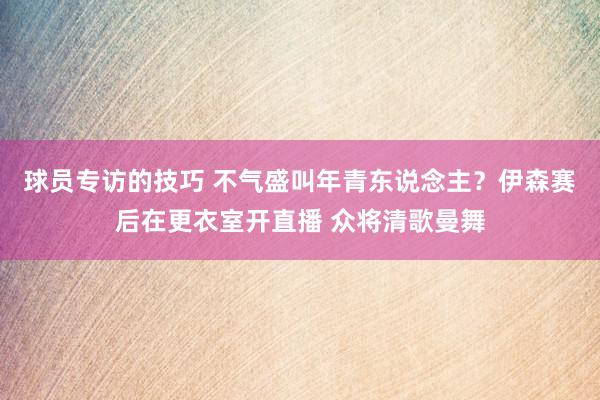 球员专访的技巧 不气盛叫年青东说念主？伊森赛后在更衣室开直播 众将清歌曼舞