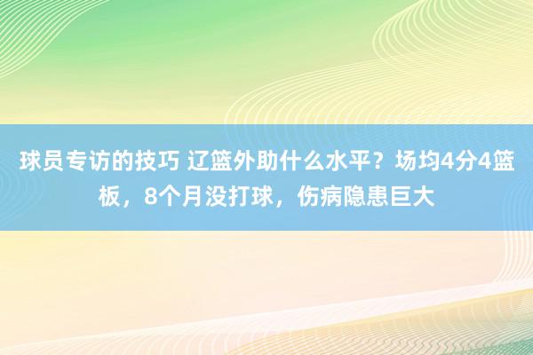 球员专访的技巧 辽篮外助什么水平？场均4分4篮板，8个月没打球，伤病隐患巨大