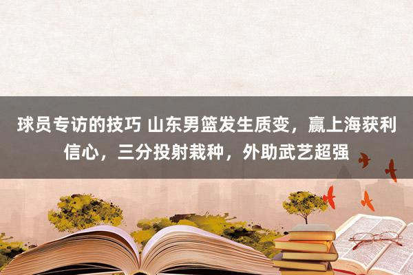 球员专访的技巧 山东男篮发生质变，赢上海获利信心，三分投射栽种，外助武艺超强