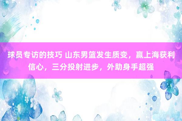 球员专访的技巧 山东男篮发生质变，赢上海获利信心，三分投射进步，外助身手超强