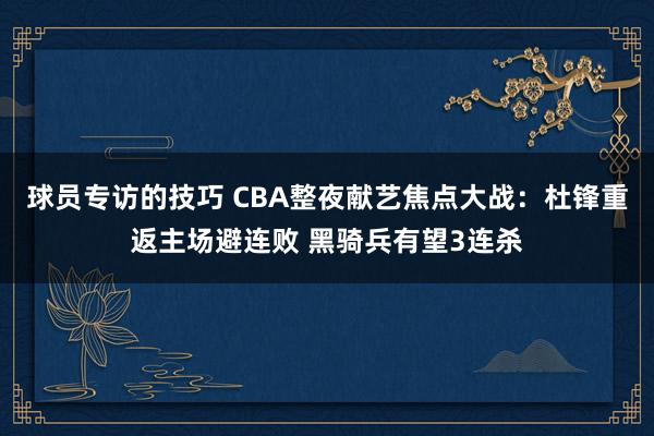 球员专访的技巧 CBA整夜献艺焦点大战：杜锋重返主场避连败 黑骑兵有望3连杀