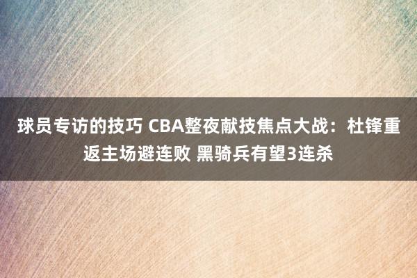 球员专访的技巧 CBA整夜献技焦点大战：杜锋重返主场避连败 黑骑兵有望3连杀