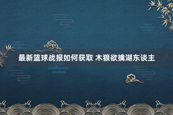 最新篮球战报如何获取 木狼欲擒湖东谈主