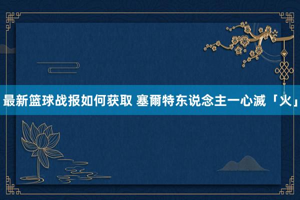 最新篮球战报如何获取 塞爾特东说念主一心滅「火」