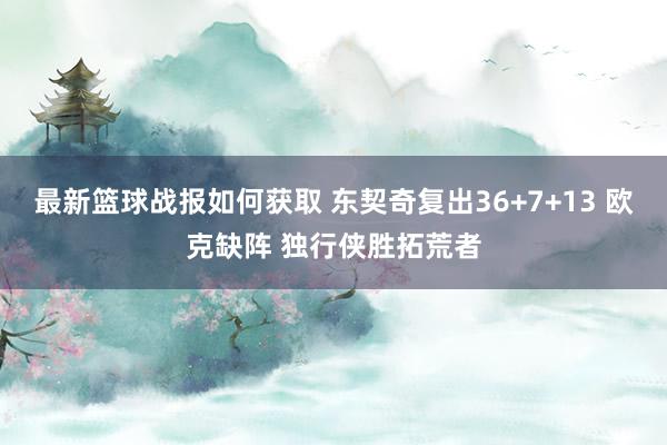 最新篮球战报如何获取 东契奇复出36+7+13 欧克缺阵 独行侠胜拓荒者