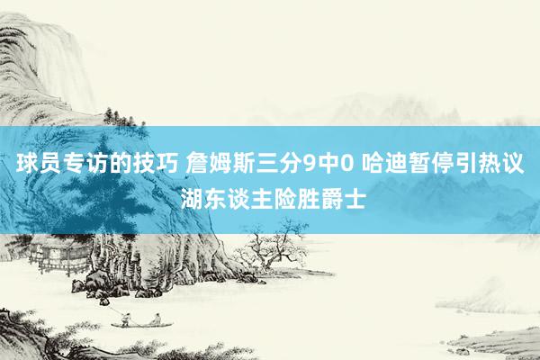 球员专访的技巧 詹姆斯三分9中0 哈迪暂停引热议 湖东谈主险胜爵士