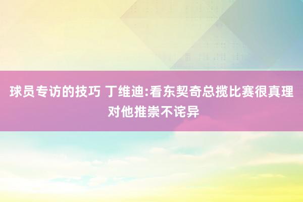 球员专访的技巧 丁维迪:看东契奇总揽比赛很真理 对他推崇不诧异