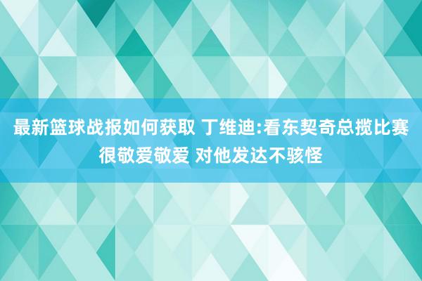 最新篮球战报如何获取 丁维迪:看东契奇总揽比赛很敬爱敬爱 对他发达不骇怪