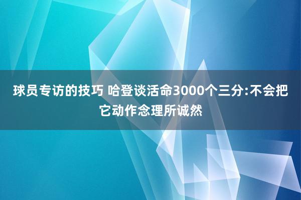 球员专访的技巧 哈登谈活命3000个三分:不会把它动作念理所诚然