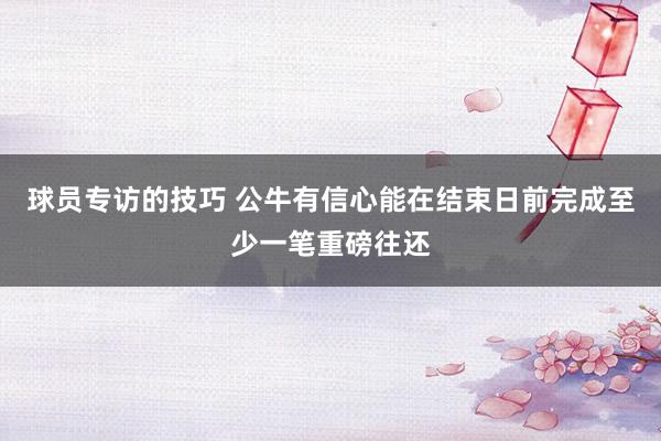 球员专访的技巧 公牛有信心能在结束日前完成至少一笔重磅往还