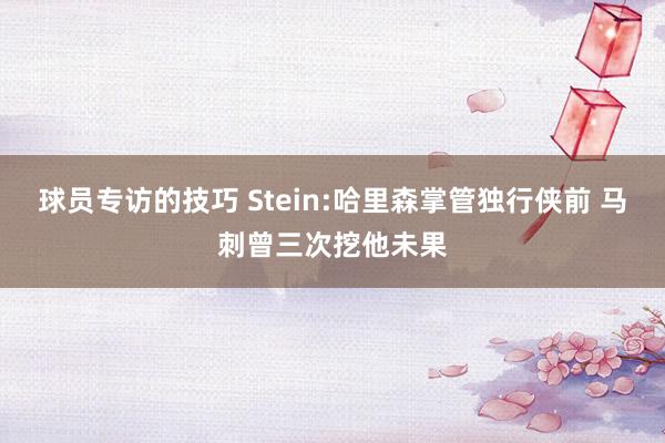 球员专访的技巧 Stein:哈里森掌管独行侠前 马刺曾三次挖他未果