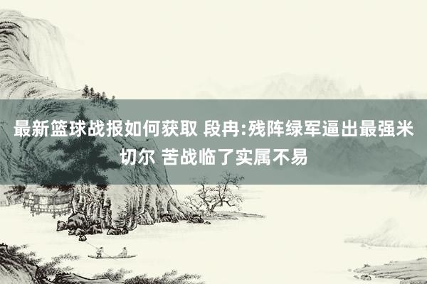 最新篮球战报如何获取 段冉:残阵绿军逼出最强米切尔 苦战临了实属不易