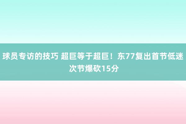 球员专访的技巧 超巨等于超巨！东77复出首节低迷 次节爆砍15分