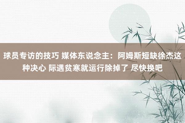 球员专访的技巧 媒体东说念主：阿姆斯短缺徐杰这种决心 际遇贫寒就运行除掉了 尽快换吧