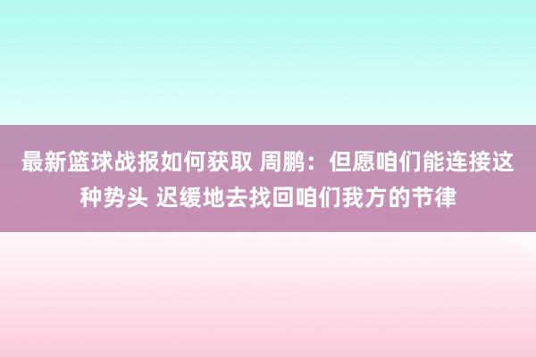 最新篮球战报如何获取 周鹏：但愿咱们能连接这种势头 迟缓地去找回咱们我方的节律