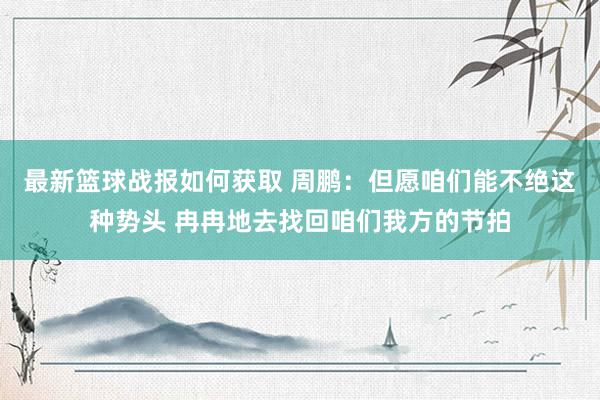 最新篮球战报如何获取 周鹏：但愿咱们能不绝这种势头 冉冉地去找回咱们我方的节拍