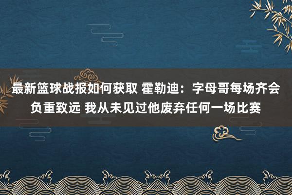 最新篮球战报如何获取 霍勒迪：字母哥每场齐会负重致远 我从未见过他废弃任何一场比赛