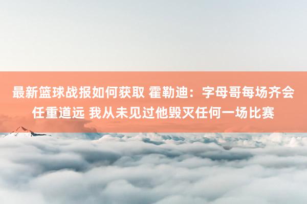 最新篮球战报如何获取 霍勒迪：字母哥每场齐会任重道远 我从未见过他毁灭任何一场比赛