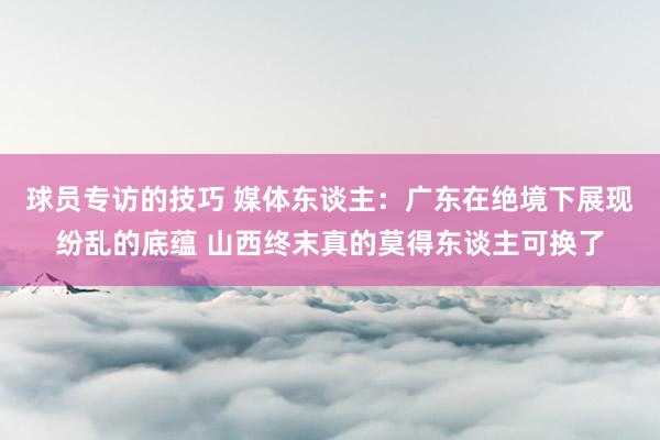 球员专访的技巧 媒体东谈主：广东在绝境下展现纷乱的底蕴 山西终末真的莫得东谈主可换了