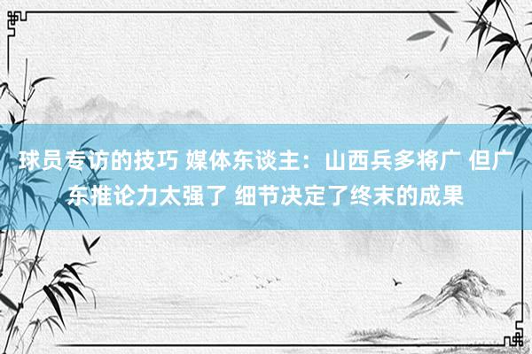 球员专访的技巧 媒体东谈主：山西兵多将广 但广东推论力太强了 细节决定了终末的成果