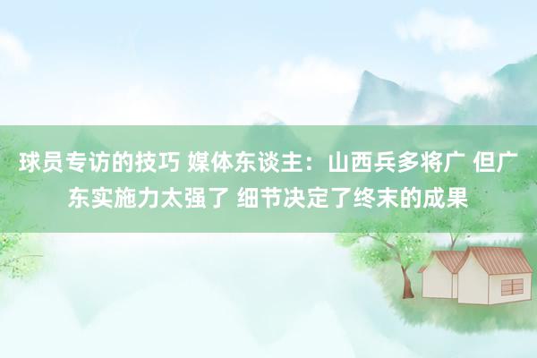 球员专访的技巧 媒体东谈主：山西兵多将广 但广东实施力太强了 细节决定了终末的成果