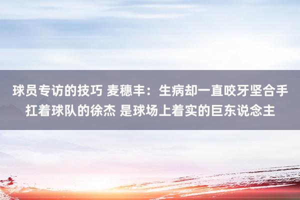 球员专访的技巧 麦穗丰：生病却一直咬牙坚合手扛着球队的徐杰 是球场上着实的巨东说念主