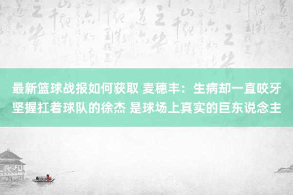 最新篮球战报如何获取 麦穗丰：生病却一直咬牙坚握扛着球队的徐杰 是球场上真实的巨东说念主