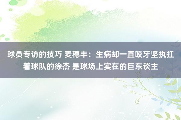 球员专访的技巧 麦穗丰：生病却一直咬牙坚执扛着球队的徐杰 是球场上实在的巨东谈主